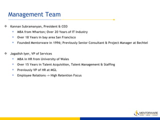 Management Team Kannan Subramanyan, President & CEO MBA from Wharton; Over 20 Years of IT Industry Over 18 Years in bay area San Francisco Founded Mentorware in 1996; Previously Senior Consultant & Project Manager at Bechtel Jagadish Iyer, VP of Services MBA in HR from University of Wales Over 15 Years in Talent Acquisition, Talent Management & Staffing  Previously VP of HR at MGL Employee Relations -> High Retention Focus 