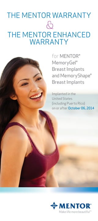 for MENTOR®
MemoryGel®
Breast Implants
and MemoryShape®
Breast Implants
Implanted in the
United States
(including Puerto Rico)
on or after October 06, 2014
®
THE MENTOR WARRANTY
&
THE MENTOR ENHANCED
WARRANTY
 