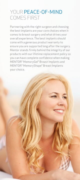 YOUR PEACE-OF-MIND
COMES FIRST
Partnering with the right surgeon and choosing
the best implants are your core choices when it
comes to breast surgery and what drives your
overall experience. The best implants should
come with a generous product warranty to
ensure you are supported long after the surgery.
Mentor stands firmly behind the integrity of our
products with our lifetime replacement policy so
you can have complete confidence when making
MENTOR® MemoryGel® Breast Implants and
MENTOR® MemoryShape® Breast Implants
your choice.
 