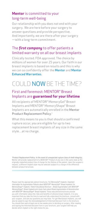 Please read the appropriate patient brochures: For MemoryGel®
Implants: Important
Information for Augmentation Patients about MENTOR®
MemoryGel®
Breast Implants. For
MemoryShape®
Implants: Patient Educational Brochure – Breast Augmentation with MENTOR®
MemoryShape®
Breast Implants and Quick Facts about Breast Augmentation & Reconstruction
with MENTOR®
MemoryShape®
Breast Implants. These educational brochures provide
you with information about the risks and benefits of silicone breast implants. It is very
important that you take the time to read and fully understand the brochure, consult with
your surgeon, and ask any questions you may have. For gel filled breast implants, you will
also be asked to sign the Acknowledgement of Informed Decision Form in the brochure.
You should then wait at least one to two weeks prior to deciding on surgery. After reading
and signing the Informed Decision Form in your brochure, your surgeon will help you
decide which implant is the right choice for you.
Mentor is committed to your
long-term well-being
Our relationship with you does not end with your
surgery. We are here before your surgery to
answer questions and provide perspective.
And importantly, we are there after your surgery
—with a long-term commitment.
The first company to offer patients a
limited warranty on all our breast implants
Clinically tested. FDA approved. The choice by
millions of women for over 25 years. Our faith in our
breast implants is based on results and this is why
we can so confidently offer the Mentor and Mentor
Enhanced Warranties.
COULD NOWBE THE TIME?
First and foremost: MENTOR® Breast
Implants are guaranteed for your lifetime
All recipients of MENTOR® MemoryGel® Breast
Implants and MENTOR® MemoryShape® Breast
Implants are automatically enrolled in the Mentor
Product Replacement Policy.1
What this means to you is that should a confirmed
rupture occur, you are eligible for up to two
replacement breast implants of any size in the same
style…at no charge.
1
Product Replacement Policy: In the event of unexpected rupture (loss of shell integrity),
Mentor will provide replacement of a MENTOR®
Product of any size in the same style as the
originally implanted product free of charge for the lifetime of the patient. Upon the surgeon’s
request, a different implant style may be selected (subject to a charge of the difference
between product list prices).
 
