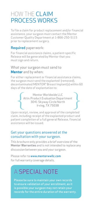 HOW THE CLAIM
PROCESS WORKS
To file a claim for product replacement and/or financial
assistance, your surgeon must contact the Mentor
Customer Quality Department at 1-866-250-5115
prior to replacement surgery.
Required paperwork:
For financial assistance claims, a patient-specific
Release will be generated by Mentor that you
must sign and return.
What your surgeon must send to
Mentor and by when:
For either replacement or financial assistance claims,
the surgeon must send the explanted (removed),
decontaminated MENTOR® Breast Implant(s) within 60
days of the date of explantation to:
Upon receipt, review, and approval of the completed
claim, including receipt of the explanted product and
patient completion of a full general Release, financial
assistance will be issued.
Mentor Worldwide LLC
Attn: Product Evaluation Department
3041 Skyway Circle North
Irving, TX 75038
A SPECIAL NOTE
Please be sure to maintain your own records
to ensure validation of your enrollment, as it
is possible your surgeon may not retain your
records for the entire duration of the warranty.
Get your questions answered at the
consultation with your surgeon.
This brochure only provides a brief overview of the
Mentor Warranties and is not intended to replace any
discussion between you and your surgeon.
Please refer to www.mentorwwllc.com
for full warranty coverage details.
 