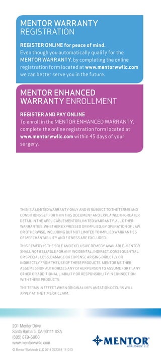 THIS IS A LIMITED WARRANTY ONLY AND IS SUBJECT TO THE TERMS AND
CONDITIONS SET FORTH IN THIS DOCUMENT AND EXPLAINED IN GREATER
DETAIL IN THE APPLICABLE MENTOR LIMITED WARRANTY. ALL OTHER
WARRANTIES, WHETHER EXPRESSED OR IMPLIED, BY OPERATION OF LAW
OR OTHERWISE, INCLUDING BUT NOT LIMITED TO IMPLIED WARRANTIES
OF MERCHANTABILITY AND FITNESS ARE EXCLUDED.
THIS REMEDY IS THE SOLE AND EXCLUSIVE REMEDY AVAILABLE. MENTOR
SHALL NOT BE LIABLE FOR ANY INCIDENTAL, INDIRECT, CONSEQUENTIAL
OR SPECIAL LOSS, DAMAGE OR EXPENSE ARISING DIRECTLY OR
INDIRECTLY FROM THE USE OF THESE PRODUCTS. MENTOR NEITHER
ASSUMES NOR AUTHORIZES ANY OTHER PERSON TO ASSUME FOR IT, ANY
OTHER OR ADDITIONAL LIABILITY OR RESPONSIBILITY IN CONNECTION
WITH THESE PRODUCTS.
THE TERMS IN EFFECT WHEN ORIGINAL IMPLANTATION OCCURS WILL
APPLY AT THE TIME OF CLAIM.
MENTOR WARRANTY
REGISTRATION
REGISTER ONLINE for peace of mind.
Even though you automatically qualify for the
MENTOR WARRANTY, by completing the online
registration form located at www.mentorwwllc.com
we can better serve you in the future.
MENTOR ENHANCED
WARRANTY ENROLLMENT
REGISTER AND PAY ONLINE
To enroll in the MENTOR ENHANCED WARRANTY,
complete the online registration form located at
www.mentorwwllc.com within 45 days of your
surgery.
201 Mentor Drive
Santa Barbara, CA 93111 USA
(805) 879-6000
www.mentorwwllc.com
© Mentor Worldwide LLC 2014 022384-141013
201 Mentor Drive
 