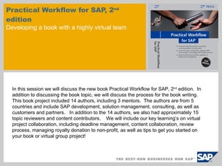 Practical Workflow for SAP, 2 nd  edition Developing a book with a highly virtual team In this session we will discuss the new book Practical Workflow for SAP, 2 nd  edition.  In addition to discussing the book topic, we will discuss the process for the book writing.  This book project included 14 authors, including 3 mentors.  The authors are from 5 countries and include SAP development, solution management, consulting, as well as customers and partners.  In addition to the 14 authors, we also had approximately 15 topic reviewers and content contributors.  We will include our key learning’s on virtual project collaboration, including deadline management, content collaboration, review process, managing royalty donation to non-profit, as well as tips to get you started on your book or virtual group project!  