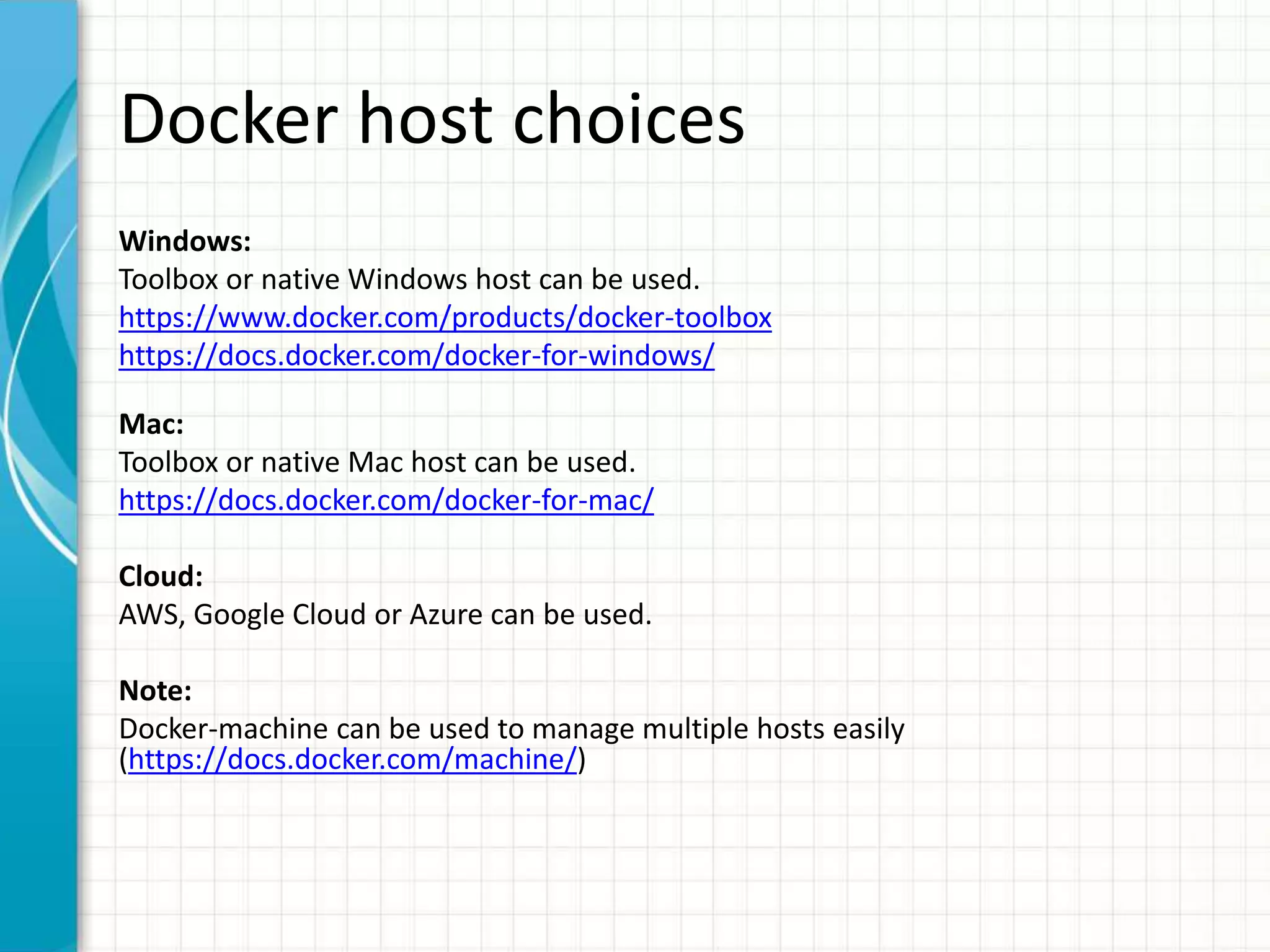 Docker host choices
Windows:
Toolbox or native Windows host can be used.
https://www.docker.com/products/docker-toolbox
https://docs.docker.com/docker-for-windows/
Mac:
Toolbox or native Mac host can be used.
https://docs.docker.com/docker-for-mac/
Cloud:
AWS, Google Cloud or Azure can be used.
Note:
Docker-machine can be used to manage multiple hosts easily
(https://docs.docker.com/machine/)
 