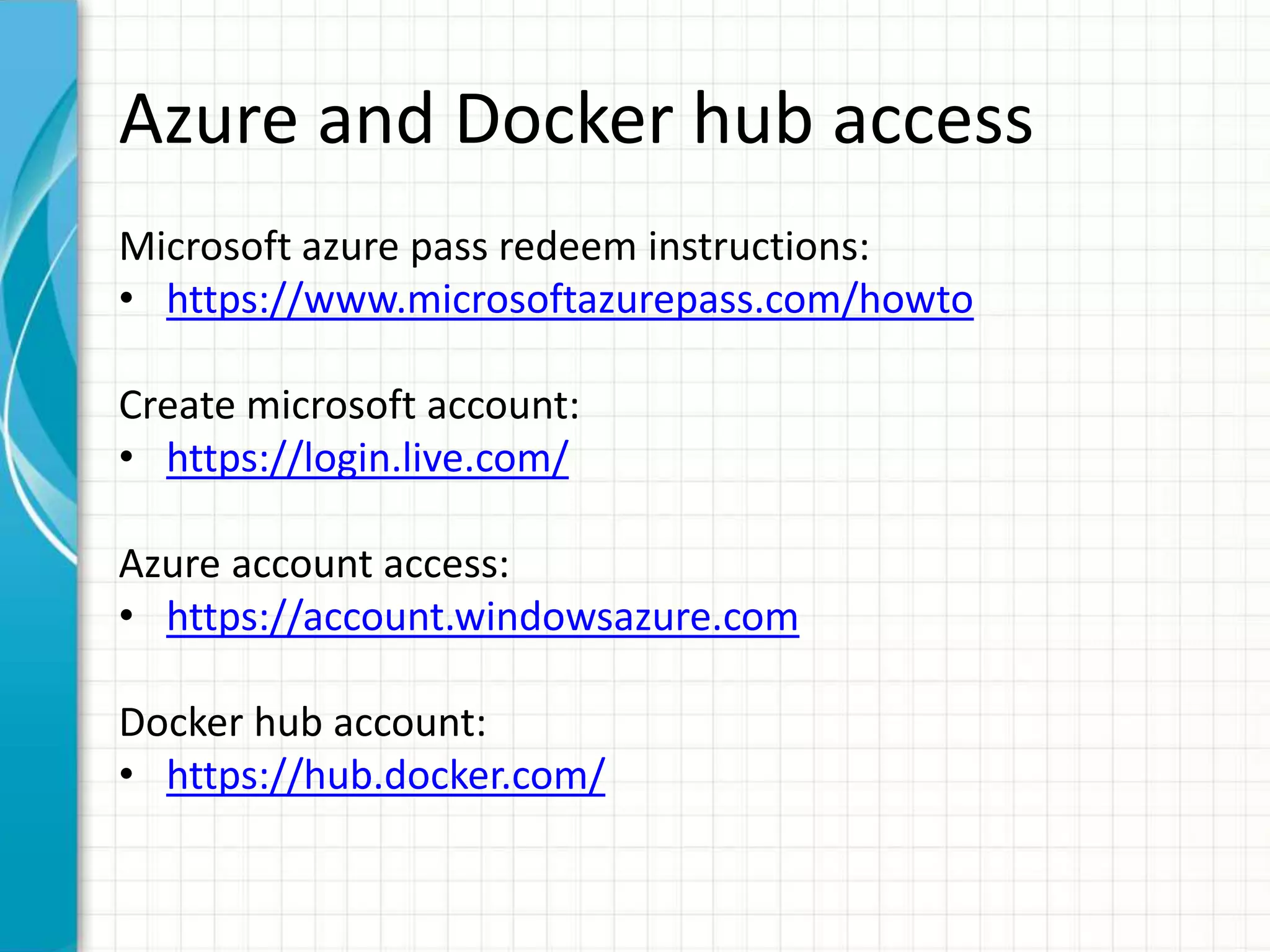 Azure and Docker hub access
Microsoft azure pass redeem instructions:
• https://www.microsoftazurepass.com/howto
Create microsoft account:
• https://login.live.com/
Azure account access:
• https://account.windowsazure.com
Docker hub account:
• https://hub.docker.com/
 