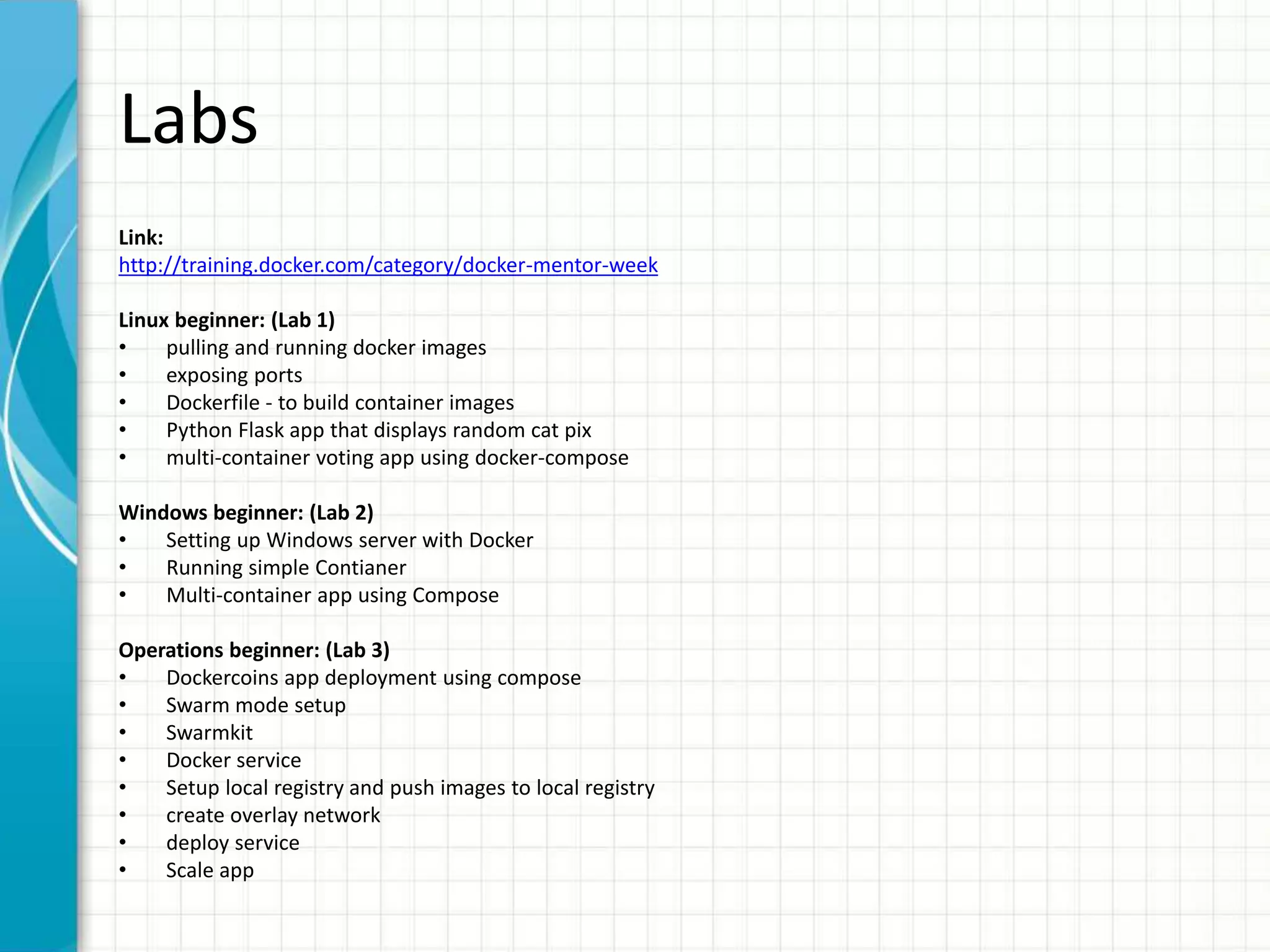Labs
Link:
http://training.docker.com/category/docker-mentor-week
Linux beginner: (Lab 1)
• pulling and running docker images
• exposing ports
• Dockerfile - to build container images
• Python Flask app that displays random cat pix
• multi-container voting app using docker-compose
Windows beginner: (Lab 2)
• Setting up Windows server with Docker
• Running simple Contianer
• Multi-container app using Compose
Operations beginner: (Lab 3)
• Dockercoins app deployment using compose
• Swarm mode setup
• Swarmkit
• Docker service
• Setup local registry and push images to local registry
• create overlay network
• deploy service
• Scale app
 