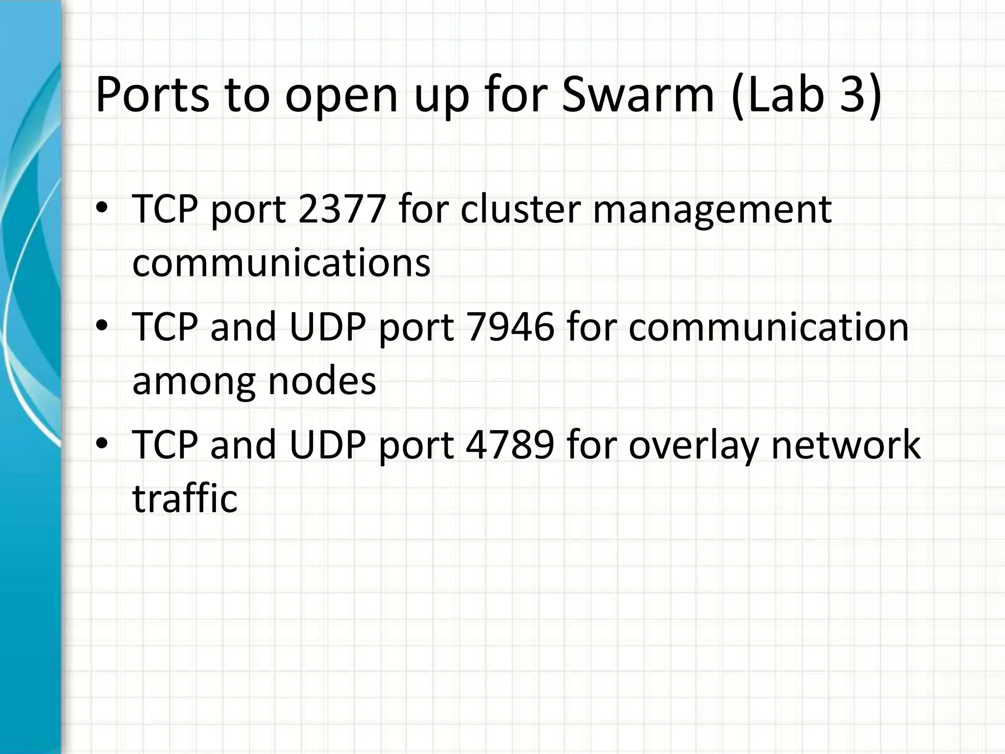 Ports to open up for Swarm (Lab 3)
• TCP port 2377 for cluster management
communications
• TCP and UDP port 7946 for communication
among nodes
• TCP and UDP port 4789 for overlay network
traffic
 