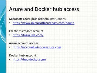 Azure and Docker hub access
Microsoft azure pass redeem instructions:
• https://www.microsoftazurepass.com/howto
Create microsoft account:
• https://login.live.com/
Azure account access:
• https://account.windowsazure.com
Docker hub account:
• https://hub.docker.com/
 