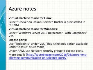 Azure notes
Virtual machine to use for Linux:
Select "Docker on Ubuntu server“. Docker is preinstalled in
this VM.
Virtual machine to use for Windows:
Select “Windows Server 2016 Datacenter - with Containers”
VM.
Expose ports:
Use “Endpoints” under VM. (This is the only option available
under “classic” azure mode)
Under ARM, use Network security group to expose ports.
More details (http://azureblogger.com/2016/02/azure-vms-
allowing-communication-on-selected-ports/)
 
