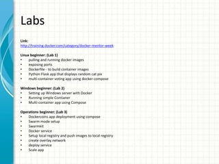 Labs
Link:
http://training.docker.com/category/docker-mentor-week
Linux beginner: (Lab 1)
• pulling and running docker images
• exposing ports
• Dockerfile - to build container images
• Python Flask app that displays random cat pix
• multi-container voting app using docker-compose
Windows beginner: (Lab 2)
• Setting up Windows server with Docker
• Running simple Contianer
• Multi-container app using Compose
Operations beginner: (Lab 3)
• Dockercoins app deployment using compose
• Swarm mode setup
• Swarmkit
• Docker service
• Setup local registry and push images to local registry
• create overlay network
• deploy service
• Scale app
 