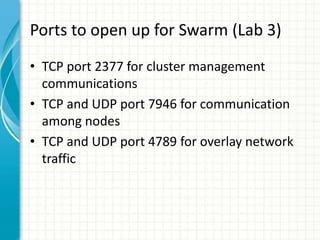 Ports to open up for Swarm (Lab 3)
• TCP port 2377 for cluster management
communications
• TCP and UDP port 7946 for communication
among nodes
• TCP and UDP port 4789 for overlay network
traffic
 