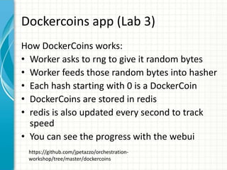 Dockercoins app (Lab 3)
How DockerCoins works:
• Worker asks to rng to give it random bytes
• Worker feeds those random bytes into hasher
• Each hash starting with 0 is a DockerCoin
• DockerCoins are stored in redis
• redis is also updated every second to track
speed
• You can see the progress with the webui
https://github.com/jpetazzo/orchestration-
workshop/tree/master/dockercoins
 