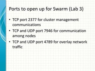 Ports to open up for Swarm (Lab 3)
• TCP port 2377 for cluster management
communications
• TCP and UDP port 7946 for commu...