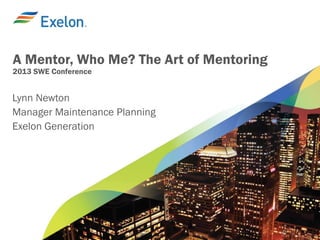 A Mentor, Who Me? The Art of Mentoring
2013 SWE Conference
Lynn Newton
Manager Maintenance Planning
Exelon Generation
 
