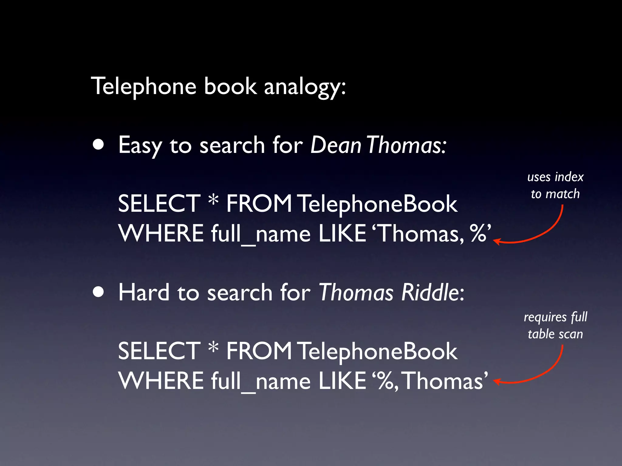 Telephone book analogy:

• Easy to search for Dean Thomas:
                                      uses index
                                       to match
  SELECT * FROM TelephoneBook
  WHERE full_name LIKE ‘Thomas, %’

• Hard to search for Thomas Riddle:   requires full
                                       table scan
  SELECT * FROM TelephoneBook
  WHERE full_name LIKE ‘%, Thomas’
 