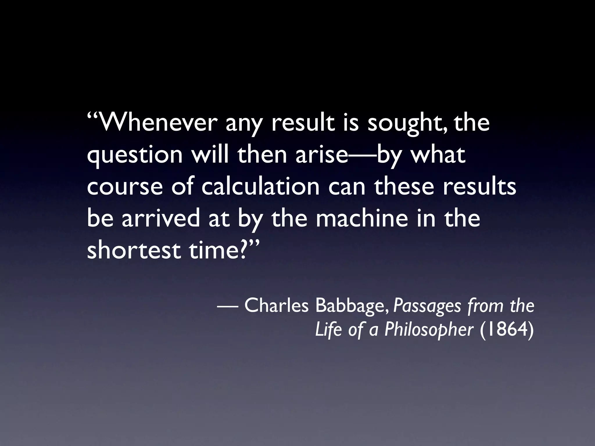 “Whenever any result is sought, the
question will then arise—by what
course of calculation can these results
be arrived at by the machine in the
shortest time?”
           — Charles Babbage, Passages from the
                     Life of a Philosopher (1864)
 