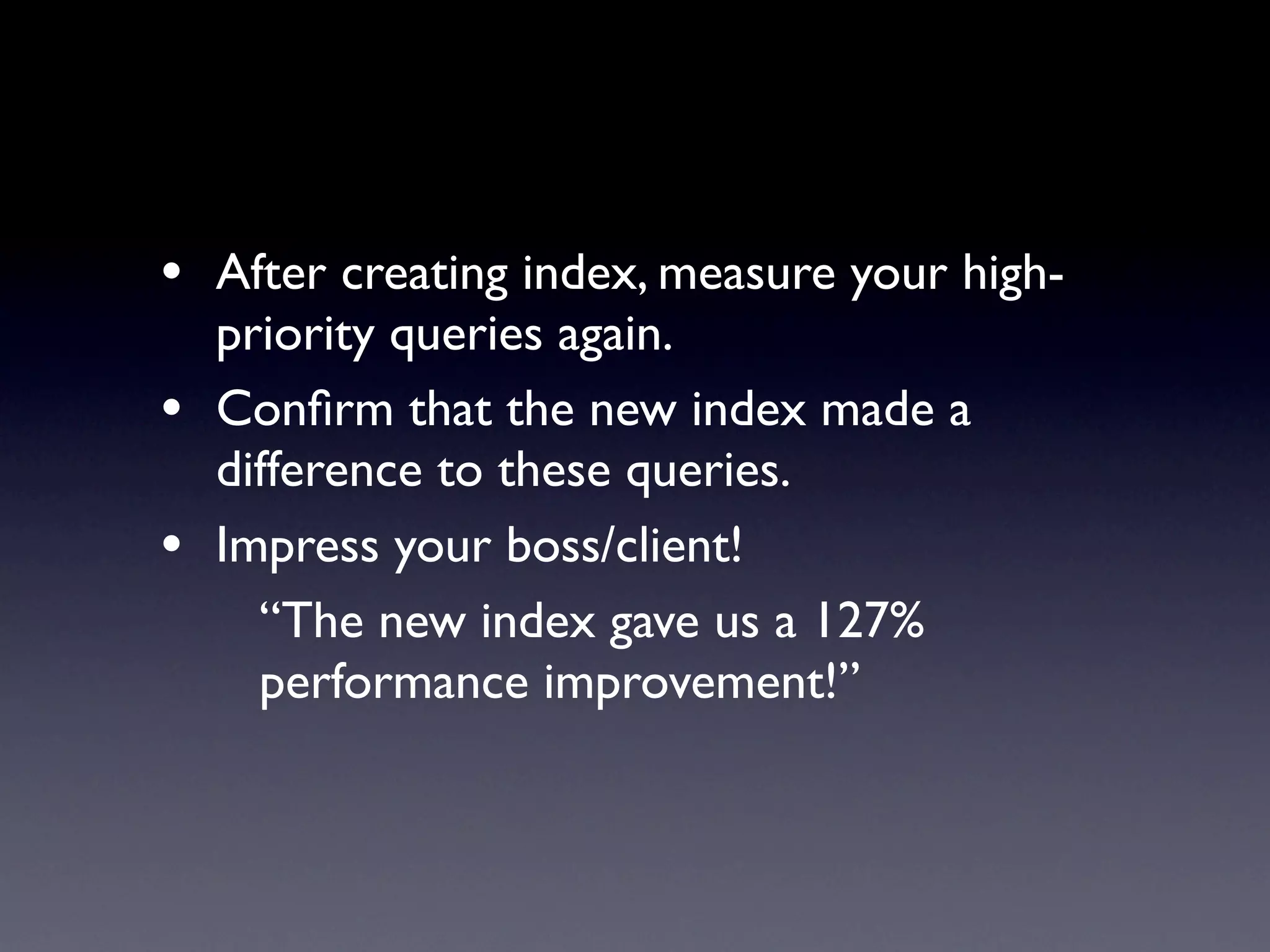 • After creating index, measure your high-
    priority queries again.
•   Conﬁrm that the new index made a
    difference to these queries.
•   Impress your boss/client!
      “The new index gave us a 127%
      performance improvement!”
 