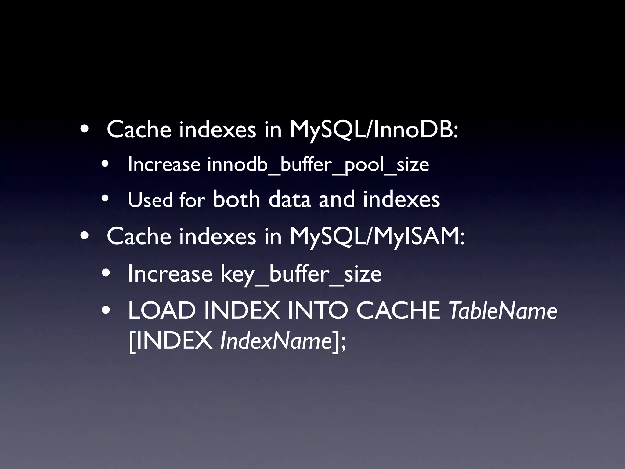 • Cache indexes in MySQL/InnoDB:
 • Increase innodb_buffer_pool_size
 • Used for both data and indexes
• Cache indexes in MySQL/MyISAM:
  • Increase key_buffer_size
  • LOAD INDEX INTO CACHE TableName
    [INDEX IndexName];
 
