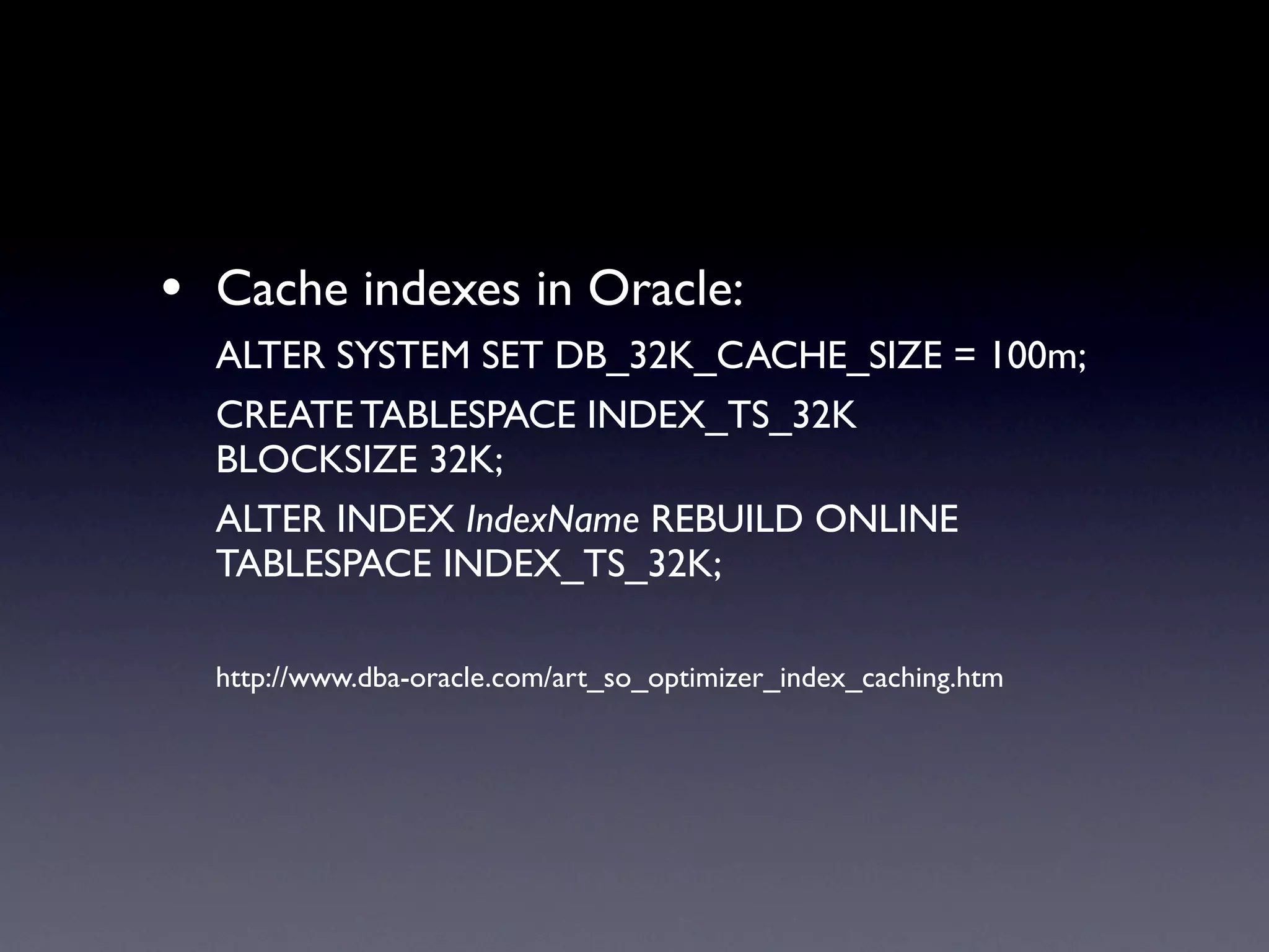 • Cache indexes in Oracle:
  ALTER SYSTEM SET DB_32K_CACHE_SIZE = 100m;
  CREATE TABLESPACE INDEX_TS_32K
  BLOCKSIZE 32K;
  ALTER INDEX IndexName REBUILD ONLINE
  TABLESPACE INDEX_TS_32K;

  http://www.dba-oracle.com/art_so_optimizer_index_caching.htm
 