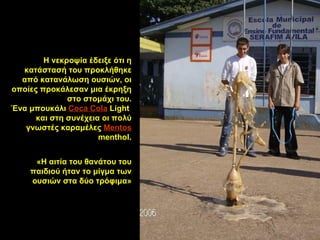 Η   νεκροψία   έδειξε  ότι  η κατάστασή  του προκλήθηκε από  κατανάλωση  ουσιών,  οι  οποί ες  προκάλεσ αν  μια έκρηξη στο στομάχι του. Ένα μπουκάλι   Coca Cola  Light   και   στη συνέχεια   οι πολύ γνωστές   καραμέλες  Mentos  menthol. «Η αιτία του θανάτου του παιδιού ήταν το μίγμα των ουσιών στα δύο τρόφιμα» 