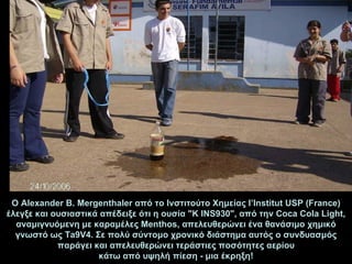 Ο  Alexander B. Mergenthaler  από το   Ινστιτούτο Χημείας  l’Institut USP (Fra nc e )   έλεγξε και ουσιαστικά απέδειξε ότι η ουσία  " K INS930 " ,  από την   Coca Cola Light ,  αναμιγν υόμενη  με  καραμέλες  Menthos, απελευθερώνει ένα θανάσιμο χημικό γνωστό ως Ta9V4. Σε πολύ σύντομο χρονικό διάστημα αυτός ο συνδυασμός παράγει και απελευθερών ει  τεράστιες ποσότητες αερίου κάτω από υψηλή πίεση - μια έκρηξη! 