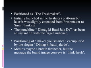 Positioned as “The Freshmaker”.  Initially launched in the freshness platform but later it was slightly extended from Freshmaker to Smart thinking.  The punchline “ Dimag ki Batti Jala De” has been an instant hit with the target audience. Positioning of " makes you smarter " exemplified by the slogan " Dimag ki batti jala de". Mentos maybe a breath freshener, but the message the brand image conveys is ‘think fresh’. 