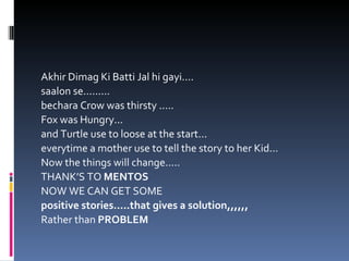 Akhir Dimag Ki Batti Jal hi gayi.... saalon se......... bechara Crow was thirsty ..... Fox was Hungry... and Turtle use to loose at the start... everytime a mother use to tell the story to her Kid... Now the things will change..... THANK’S TO  MENTOS NOW WE CAN GET SOME  positive stories.....that gives a solution,,,,,, Rather than  PROBLEM 