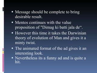Message should be complete to bring desirable result.  Mentos continues with the value proposition of "Dimag ki batti jala de“.  However this time it takes the Darwinian theory of evolution of Man and gives it a minty twist.  The animated format of the ad gives it an interesting look.  Nevertheless its a funny ad and is quite a hit. 