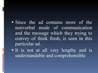 Since the ad contains more of the nonverbal mode of communication and the message which they trying to convey of think fresh, is seen in this particular ad.  It is not at all very lengthy and is understandable and comprehensible . 