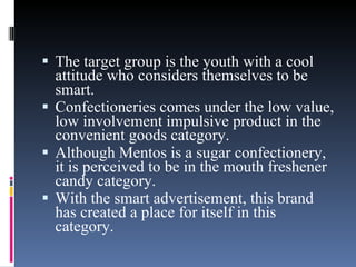 The target group is the youth with a cool attitude who considers themselves to be smart.  Confectioneries comes under the low value, low involvement impulsive product in the convenient goods category.  Although Mentos is a sugar confectionery, it is perceived to be in the mouth freshener candy category.  With the smart advertisement, this brand has created a place for itself in this category. 