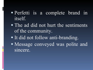 Perfetti is a complete brand in itself. The ad did not hurt the sentiments of the community. It did not follow anti-branding. Message conveyed was polite and sincere. 