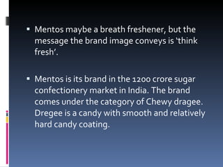 Mentos maybe a breath freshener, but the message the brand image conveys is ‘think fresh’. Mentos is its brand in the 1200 crore sugar confectionery market in India. The brand comes under the category of Chewy dragee. Dregee is a candy with smooth and relatively hard candy coating. 
