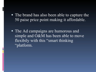 The brand has also been able to capture the 50 paise price point making it affordable.  The Ad campaigns are humorous and simple and O&M has been able to move flexibily with this “smart thinking “platform. 