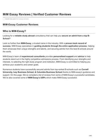 1/42
MiM Essay Reviews | Verified Customer Reviews
mentr-me.com/mim-essay-reviews
MiM-Essay Customer Reviews
Who is MiM-Essay?
Looking for a reliable study abroad consultancy that can help you secure an admit from a top B-
School?
Look no further than MiM-Essay, a trusted name in the industry. With a proven track record of
success, MiM-Essay specialises in guiding students through the entire application process, helping
them showcase their unique strengths and talents, and securing admits from the best B-schools around
the world.
MiM-Essay’s team of experienced consultants provides personalised support and advice to help
students stand out in the highly competitive admissions process. From identifying your strengths and
interests, to selecting the right study program and institution, MiM-Essay is committed to helping you
achieve your academic and career goals.
Numerous students have successfully secured admits from top-ranked B-schools such as Cornell
University, Ivey Business School, & Columbia Business School thanks to MiM-essay’s guidance and
support. On this page, We’ve compiled a list of reviews from some of MiM-Essay’s successful candidates.
We’ve also covered some of MiM-Essay’s USPs which make MiM-Essay successful.
 
