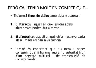 PERÒ CAL TENIR MOLT EN COMPTE QUE… 
 •  Trobem 2 =pus de diàleg amb el/la mestre/a : 

 1.  L’interac=u: aquell en què les idees dels 
     alumnes es poden dur a terme. 

 2.  El d’autoritat: aquell en què el/la mestre/a parla 
     als alumnes amb la seva ciència. 

 •  També  és  important  que  els  nens  i  nenes 
    coneguin  que  hi  ha  una  veu  amb  autoritat  fruit 
    d’un  bagatge  cultural  i  de  transmissió  de 
    coneixements. 
 