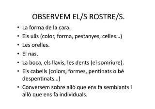  OBSERVEM EL/S ROSTRE/S. 
•  La forma de la cara. 
•  Els ulls (color, forma, pestanyes, celles…) 
•  Les orelles. 
•  El nas. 
•  La boca, els llavis, les dents (el somriure). 
•  Els cabells (colors, formes, penNnats o bé 
   despenNnats…) 
•  Conversem sobre allò que ens fa semblants i 
   allò que ens fa individuals.  
 