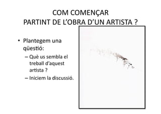COM COMENÇAR  
  PARTINT DE L’OBRA D’UN ARTISTA ? 

•  Plantegem una 
   qüesNó: 
  – Què us sembla el 
    treball d’aquest 
    arNsta ? 
  – Iniciem la discussió. 
 