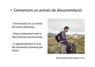 •  Comencem un procés de documentació: 


o  im knowles és un arNsta 
 T
de la Gran Bretanya. 

o  renca totalment amb la 
  T
idea d’arNsta convencional. 

o  i agrada plasmar el traç 
  L
del moviment provocat per 
l’atzar. 

                               h|p://www.Nmknowles.co.uk 
 