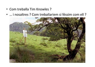 •  Com treballa Tim Knowles ? 
•  … i nosaltres ? Com treballariem si féssim com ell ? 
 