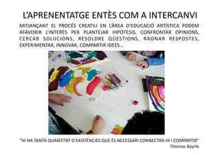 L’APRENENTATGE ENTÈS COM A INTERCANVI 
MITJANÇANT  EL  PROCÉS  CREATIU  EN  L’ÀREA  D’EDUCACIÓ  ARTÍSTICA  PODEM 
AFAVORIR  L’INTERÈS  PER  PLANTEJAR  HIPÒTESIS,  CONFRONTAR  OPINIONS, 
CERCAR  SOLUCIONS,  RESOLDRE  QÜESTIONS,  RAONAR  RESPOSTES, 
EXPERIMENTAR, INNOVAR, COMPARTIR IDEES…  




“HI HA TANTA QUANTITAT D’EXISTÈNCIES QUE ÉS NECESSARI CONNECTAR‐HI I COMPARTIR”     
                                                                  Thomas Bayrle 
 