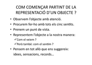 COM COMENÇAR PARTINT DE LA 
   REPRESENTACIÓ D’UN OBJECTE ? 
•  Observem l’objecte amb atenció. 
•  Procurem fer‐ho amb tots els cinc senNts. 
•  Prenem un punt de vista. 
•  Representem l’objecte a la nostra manera: 
    om el veiem ? 
   C
    erò també: com el senNm ? 
   P
•  Pensem en tot allò que ens suggereix:  
    idees, sensacions, records… 
 