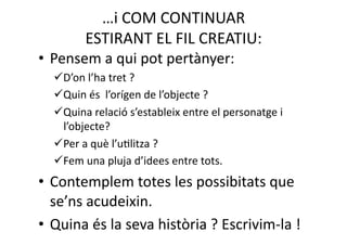 …i COM CONTINUAR  
        ESTIRANT EL FIL CREATIU: 
• Pensem a qui pot pertànyer: 
    ’on l’ha tret ? 
   D
    uin és  l’orígen de l’objecte ? 
   Q
    uina relació s’estableix entre el personatge i 
   Q
   l’objecte?  
    er a què l’uNlitza ? 
   P
    em una pluja d’idees entre tots. 
   F
• Contemplem totes les possibitats que 
  se’ns acudeixin. 
• Quina és la seva història ? Escrivim‐la ! 
 