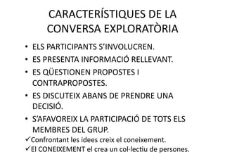 CARACTERÍSTIQUES DE LA  
      CONVERSA EXPLORATÒRIA 
•  ELS PARTICIPANTS S’INVOLUCREN. 
•  ES PRESENTA INFORMACIÓ RELLEVANT. 
•  ES QÜESTIONEN PROPOSTES I 
   CONTRAPROPOSTES. 
•  ES DISCUTEIX ABANS DE PRENDRE UNA 
   DECISIÓ. 
•  S’AFAVOREIX LA PARTICIPACIÓ DE TOTS ELS 
   MEMBRES DEL GRUP. 
  onfrontant les idees creix el coneixement. 
 C
  l CONEIXEMENT el crea un col∙lecNu de persones. 
 E
 