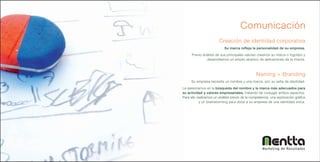 Comunicación
                        Creación de identidad corporativa
                            Su marca refleja la personalidad de su empresa.
      Previo análisis de sus principales valores creamos su marca o logotipo y
               desarrollamos un amplio abanico de aplicaciones de la misma.



                                                 Naming + Branding
     Su empresa necesita un nombre y una marca, son su seña de identidad.
Le asesoramos en la búsqueda del nombre y la marca más adecuados para
su actividad y valores empresariales, tratando de conjugar ambos aspectos.
Para ello realizamos un análisis previo de la competencia, una exploración gráfica
            y un brainstorming para dotar a su empresa de una identidad única.




                                                     Marketing de Resultados
 