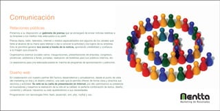 Comunicación
Relaciones públicas
Ponemos a su disposición un gabinete de prensa que se encargará de enviar noticias relativas a
su empresa a los medios más adecuados a su perfil.
Prensa diaria, radio, televisión, internet o medios especializados son algunos de los canales que
tiene al alcance de su mano para relanzar o dar a conocer la actividad y los logros de su empresa.
Esto le permitirá generar eco social a través de la noticia, aportando credibilidad y confianza
a la imagen que proyecta.
Organizamos eventos sociales varios: inauguraciones, presentaciones de empresa, congresos,
ponencias, asistencia a ferias, jornadas, realización de boletines para sus públicos internos, etc.
Le asesoramos para una adecuada puesta en marcha de programas de sponsorización y patrocinio.



Diseño web
En colaboración con nuestro partner Bit Factory desarrollamos y actualizamos, desde el punto de vista
del marketing on-line y el diseño creativo, una web que le permita ofrecer de forma clara y atractiva sus
servicios y actividad. Su web es su carta de presentación en Internet, por ello optimizamos su presencia
en buscadores y basamos la realización de su site en la calidad: la perfecta combinación de textos, diseño,
contenido y eficacia. Hacemos su web ajustándonos a sus necesidades.
Programación con tecnologías html, flash, javascript, xml, php, mySql y css..


                                                                                                              Marketing de Resultados
 