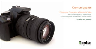 Comunicación
Producción Fotográfica y Edición de Video
                 Una buena imagen vale más que mil palabras.
 Gracias a nuestro propio estudio fotográfico y de video, podemos
          producir el material audiovisual que necesite de la forma
                                   más rápida, ágil y económica.




                                       Marketing de Resultados
 