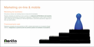Marketing on-line & mobile
Marketing de resultados
Enfocamos el esfuerzo de marketing hacia la consecución de resultados.
Nuestras campañas de marketing on-line se centran en la obtención del ROI (Retorno de Inversión),
usando para ello herramientas de tracking de 3ª generación. Potenciamos el “click to click” (el “boca a
oreja” virtual) para que su presencia en Internet experimente un crecimiento exponencial. Pague por el
éxito que quiere obtener.



Posicionamiento web
Realizamos campañas de posicionamiento en SEO y enlaces patrocinados con el programa Google
AdWords. Aseguramos su presencia entre los primeros puestos de resultados en buscadores.




Marketing de Resultados
 
