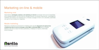 Marketing on-line & mobile
Marketing viral
Desarrollamos estrategias creativas y de marketing en Internet, tecnología móvil que las necesidades
de su empresa requiere, de modo que sus mensajes alcancen una difusión exponencial. La estrategia de
marketing viral incentiva a los receptores de su mensaje a propagar el mismo con la velocidad y efectividad
con que un virus lo haría en un organismo.



Mobile marketing
Elaboramos campañas de comunicación en marketing móvil, para ello disponemos de aplicaciones
y plataformas para el envío de mensajes cortos SMS y multimedia MMS para su empresa.
Súbase al tren de los nuevos formatos publicitarios y multiplique el impacto y efectividad
de sus mensajes.




Marketing de Resultados
 