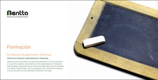 Marketing de Resultados




Formación
Formación Ocupacional y Continua
Ofrecemos formación especializada en marketing.
Sabemos de la importancia de una buena formación. Por eso ponemos
a su servicio nuestros conocimientos como especialistas en marketing
para ayudarle a desarrollar las acciones más adecuadas para su empresa
y su sector. Nuestra labor como consultores de la Cámara de Comercio
y como docentes de la Universidad de Alicante nos avala.
 