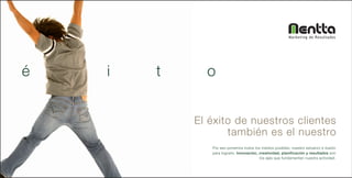 Marketing de Resultados




é   i   t     o


            El éxito de nuestros clientes
                   también es el nuestro
               Por eso ponemos todos los medios posibles, nuestro esfuerzo e ilusión
               para lograrlo. Innovación, creatividad, planificación y resultados son
                                          los ejes que fundamentan nuestra actividad.
 